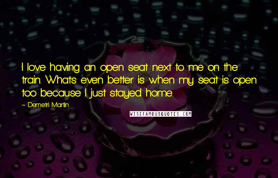 Demetri Martin Quotes: I love having an open seat next to me on the train. What's even better is when my seat is open too because I just stayed home.