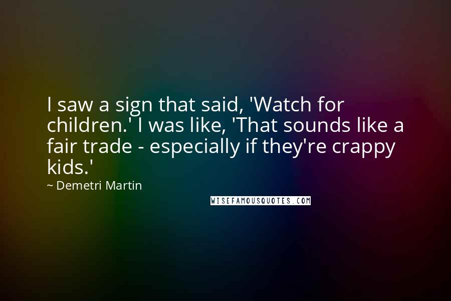 Demetri Martin Quotes: I saw a sign that said, 'Watch for children.' I was like, 'That sounds like a fair trade - especially if they're crappy kids.'