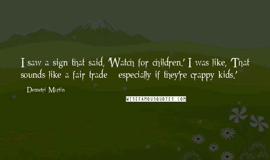Demetri Martin Quotes: I saw a sign that said, 'Watch for children.' I was like, 'That sounds like a fair trade - especially if they're crappy kids.'