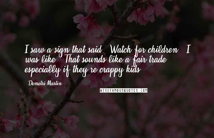 Demetri Martin Quotes: I saw a sign that said, 'Watch for children.' I was like, 'That sounds like a fair trade - especially if they're crappy kids.'
