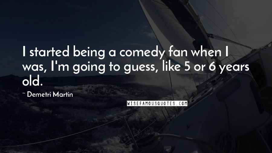 Demetri Martin Quotes: I started being a comedy fan when I was, I'm going to guess, like 5 or 6 years old.