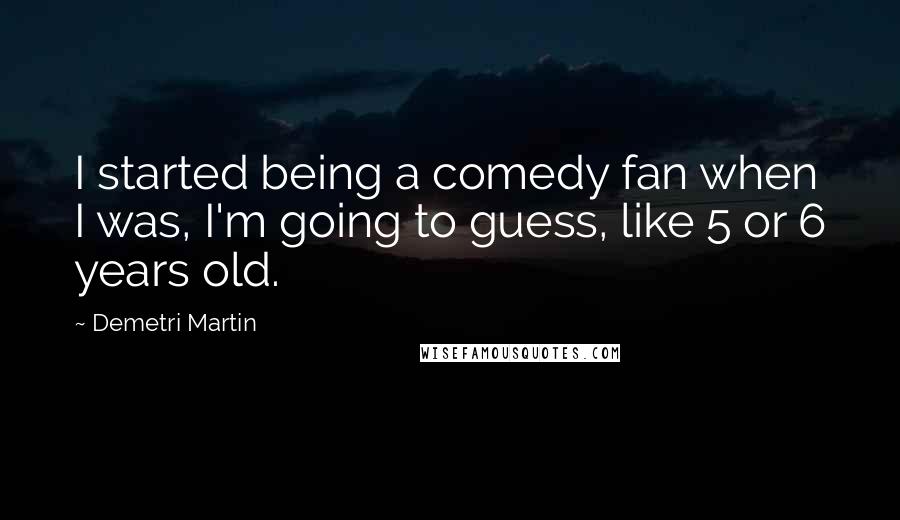 Demetri Martin Quotes: I started being a comedy fan when I was, I'm going to guess, like 5 or 6 years old.