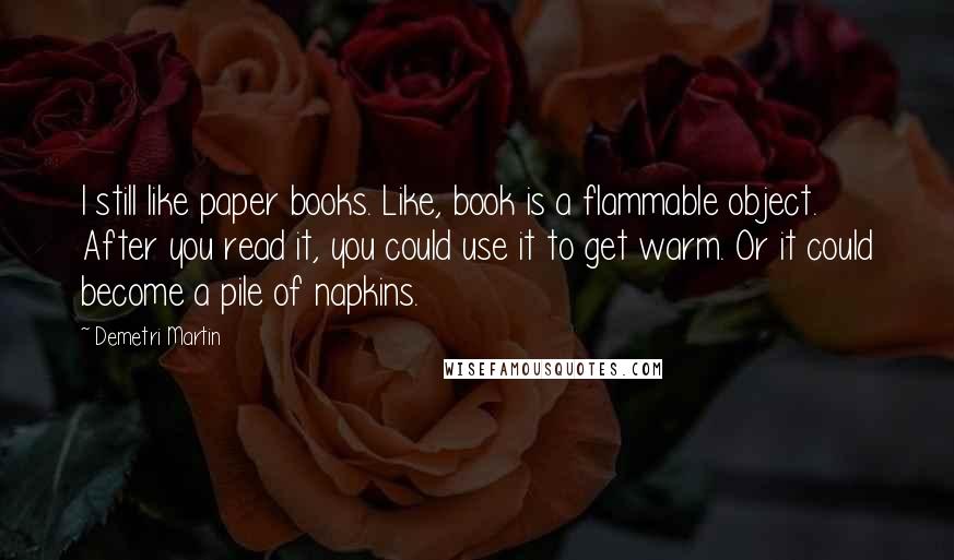 Demetri Martin Quotes: I still like paper books. Like, book is a flammable object. After you read it, you could use it to get warm. Or it could become a pile of napkins.