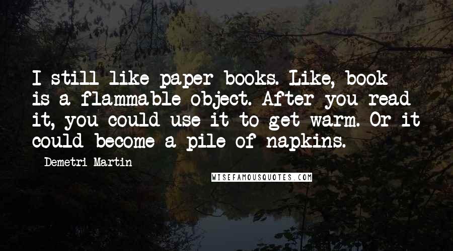 Demetri Martin Quotes: I still like paper books. Like, book is a flammable object. After you read it, you could use it to get warm. Or it could become a pile of napkins.