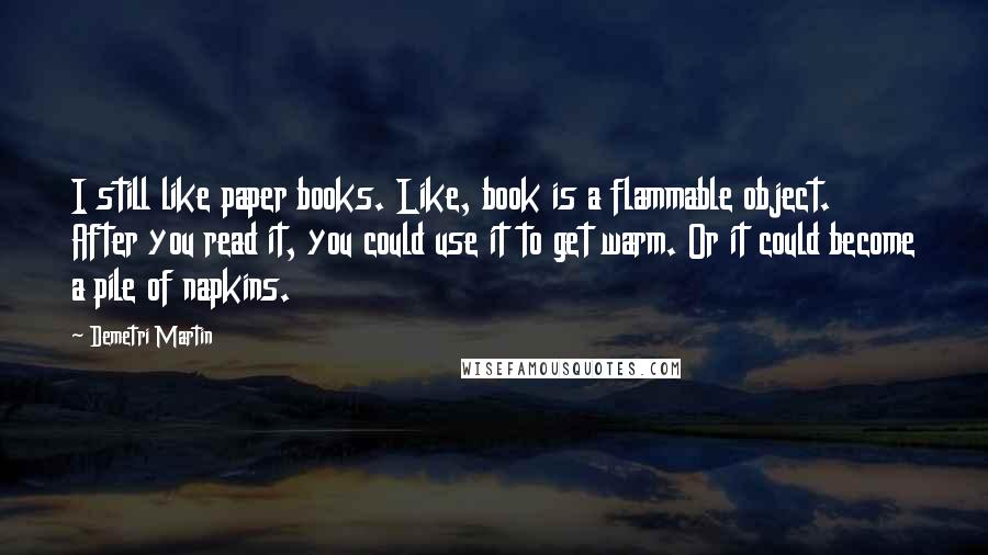 Demetri Martin Quotes: I still like paper books. Like, book is a flammable object. After you read it, you could use it to get warm. Or it could become a pile of napkins.