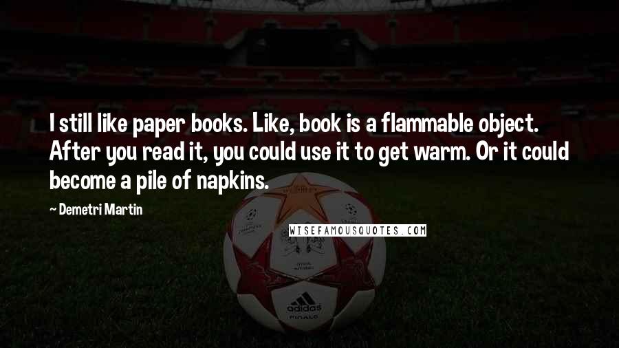 Demetri Martin Quotes: I still like paper books. Like, book is a flammable object. After you read it, you could use it to get warm. Or it could become a pile of napkins.