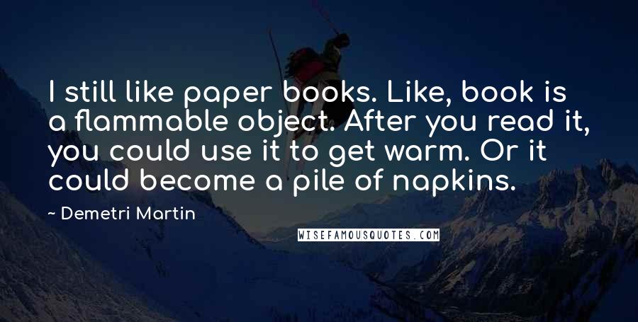 Demetri Martin Quotes: I still like paper books. Like, book is a flammable object. After you read it, you could use it to get warm. Or it could become a pile of napkins.