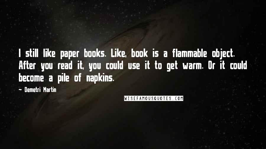 Demetri Martin Quotes: I still like paper books. Like, book is a flammable object. After you read it, you could use it to get warm. Or it could become a pile of napkins.