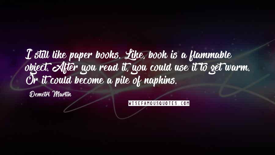 Demetri Martin Quotes: I still like paper books. Like, book is a flammable object. After you read it, you could use it to get warm. Or it could become a pile of napkins.