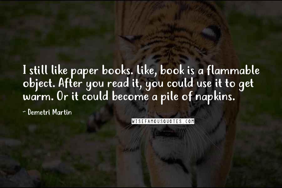 Demetri Martin Quotes: I still like paper books. Like, book is a flammable object. After you read it, you could use it to get warm. Or it could become a pile of napkins.