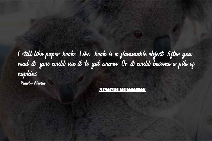Demetri Martin Quotes: I still like paper books. Like, book is a flammable object. After you read it, you could use it to get warm. Or it could become a pile of napkins.