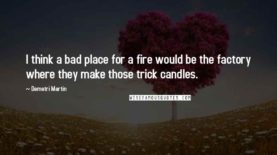 Demetri Martin Quotes: I think a bad place for a fire would be the factory where they make those trick candles.