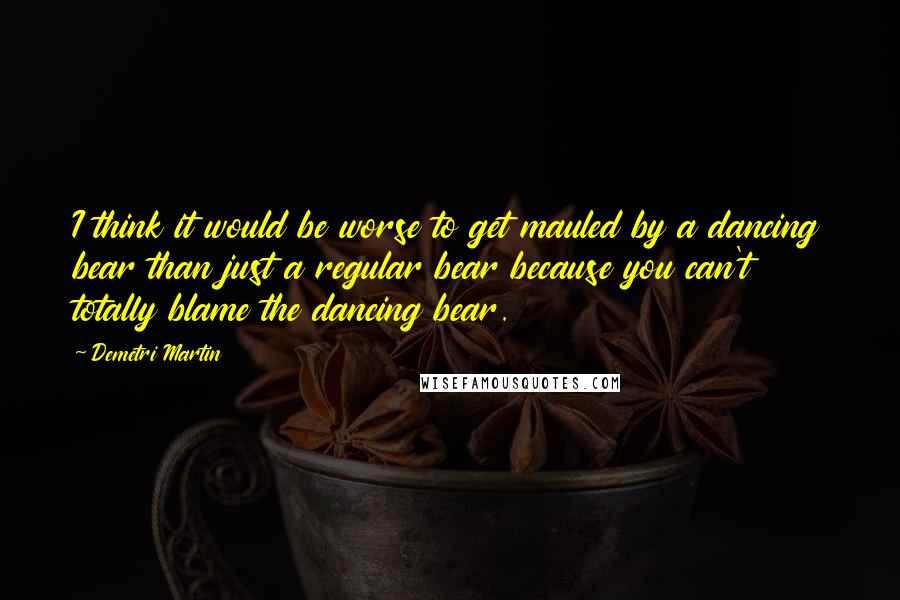 Demetri Martin Quotes: I think it would be worse to get mauled by a dancing bear than just a regular bear because you can't totally blame the dancing bear.