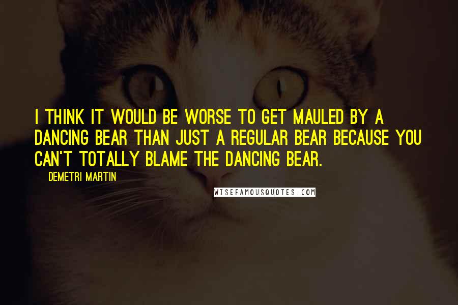 Demetri Martin Quotes: I think it would be worse to get mauled by a dancing bear than just a regular bear because you can't totally blame the dancing bear.