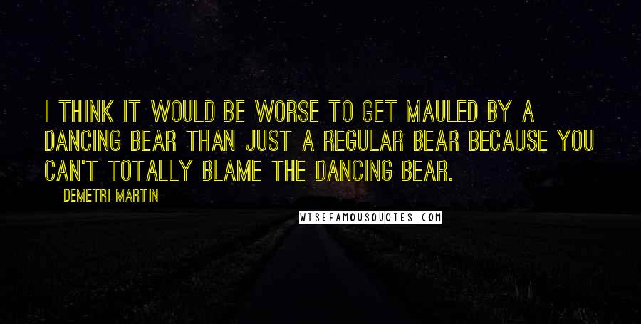 Demetri Martin Quotes: I think it would be worse to get mauled by a dancing bear than just a regular bear because you can't totally blame the dancing bear.