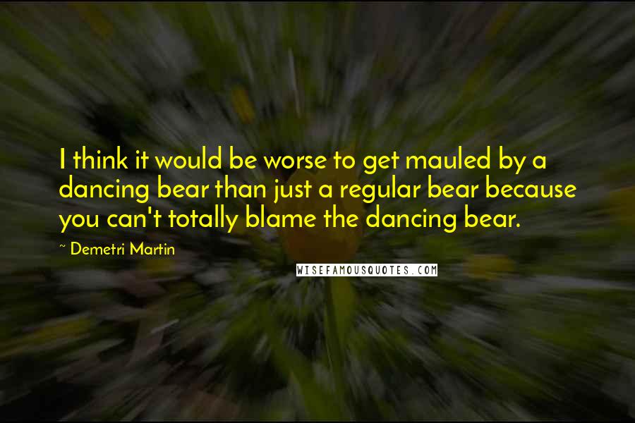Demetri Martin Quotes: I think it would be worse to get mauled by a dancing bear than just a regular bear because you can't totally blame the dancing bear.