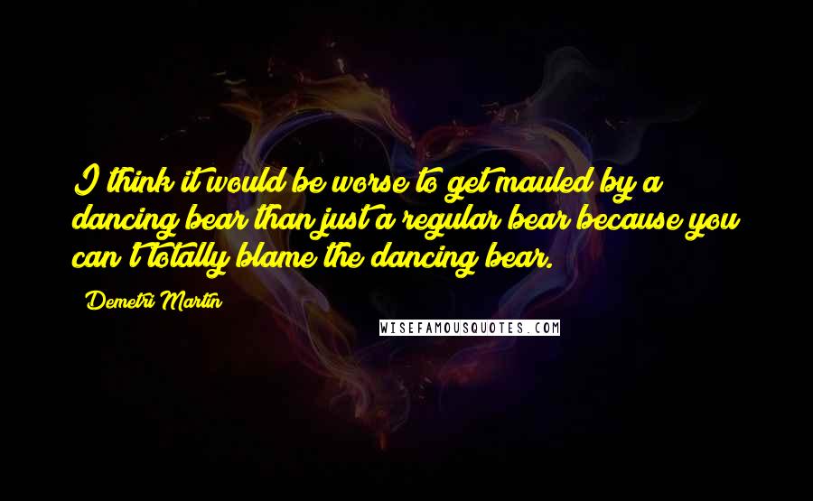 Demetri Martin Quotes: I think it would be worse to get mauled by a dancing bear than just a regular bear because you can't totally blame the dancing bear.