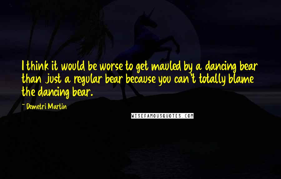 Demetri Martin Quotes: I think it would be worse to get mauled by a dancing bear than just a regular bear because you can't totally blame the dancing bear.