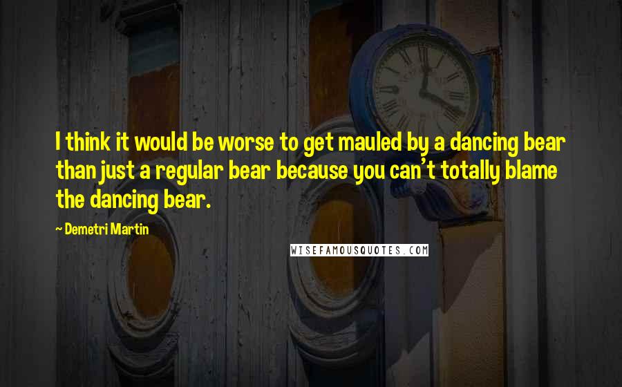 Demetri Martin Quotes: I think it would be worse to get mauled by a dancing bear than just a regular bear because you can't totally blame the dancing bear.