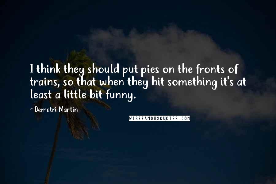 Demetri Martin Quotes: I think they should put pies on the fronts of trains, so that when they hit something it's at least a little bit funny.