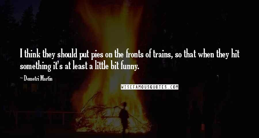 Demetri Martin Quotes: I think they should put pies on the fronts of trains, so that when they hit something it's at least a little bit funny.