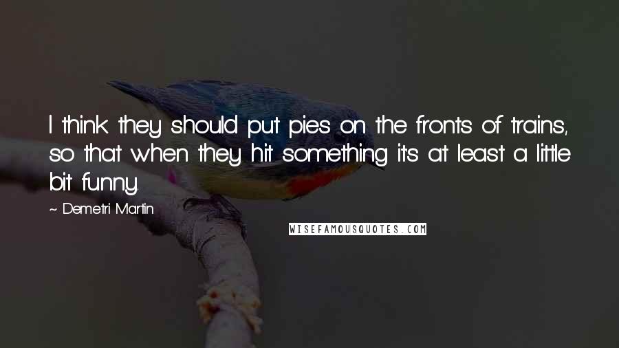 Demetri Martin Quotes: I think they should put pies on the fronts of trains, so that when they hit something it's at least a little bit funny.