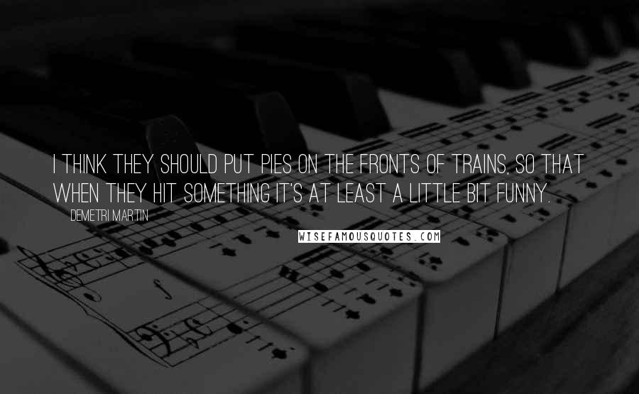 Demetri Martin Quotes: I think they should put pies on the fronts of trains, so that when they hit something it's at least a little bit funny.