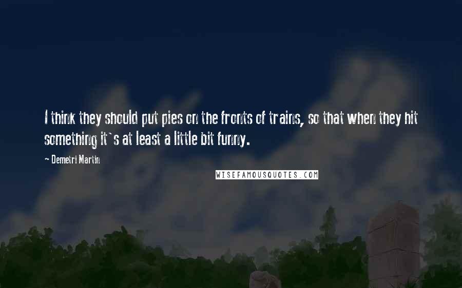 Demetri Martin Quotes: I think they should put pies on the fronts of trains, so that when they hit something it's at least a little bit funny.