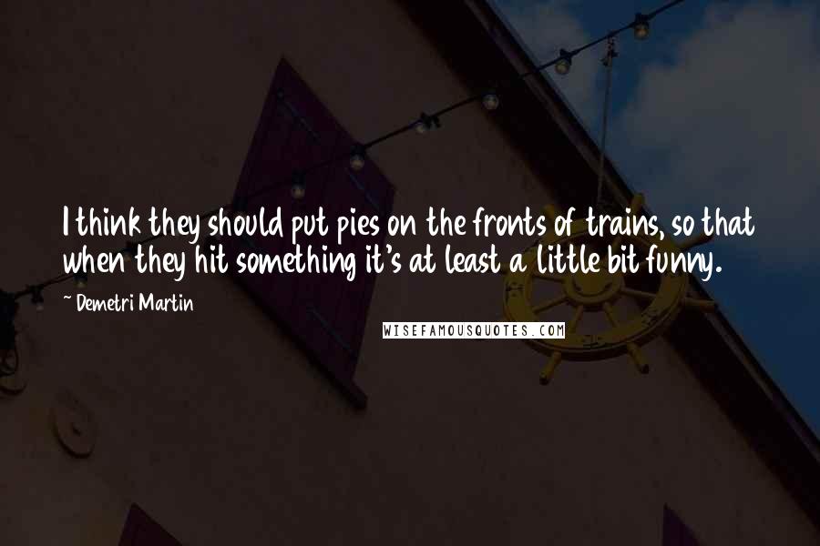 Demetri Martin Quotes: I think they should put pies on the fronts of trains, so that when they hit something it's at least a little bit funny.