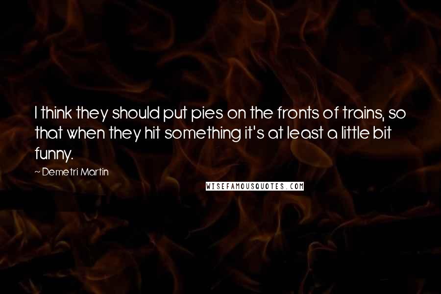 Demetri Martin Quotes: I think they should put pies on the fronts of trains, so that when they hit something it's at least a little bit funny.