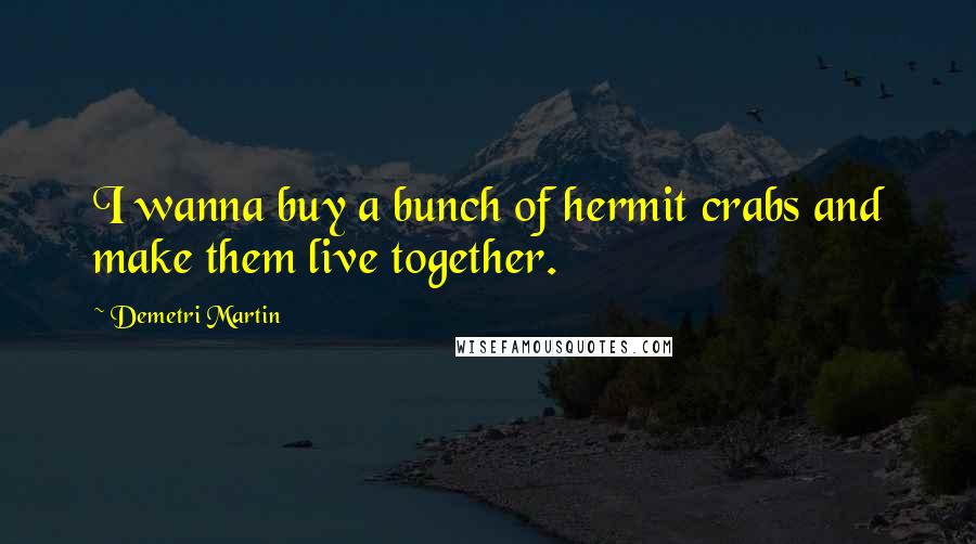 Demetri Martin Quotes: I wanna buy a bunch of hermit crabs and make them live together.