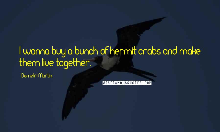 Demetri Martin Quotes: I wanna buy a bunch of hermit crabs and make them live together.