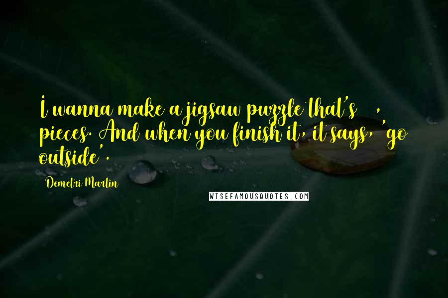 Demetri Martin Quotes: I wanna make a jigsaw puzzle that's 40,000 pieces. And when you finish it, it says, 'go outside'.