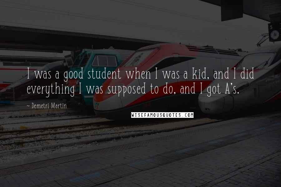 Demetri Martin Quotes: I was a good student when I was a kid, and I did everything I was supposed to do, and I got A's.