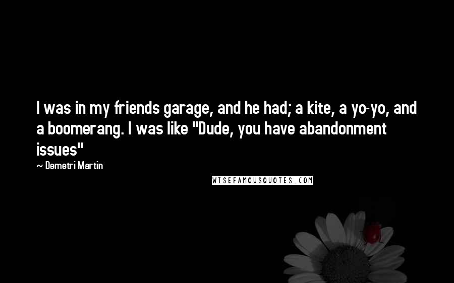 Demetri Martin Quotes: I was in my friends garage, and he had; a kite, a yo-yo, and a boomerang. I was like "Dude, you have abandonment issues"