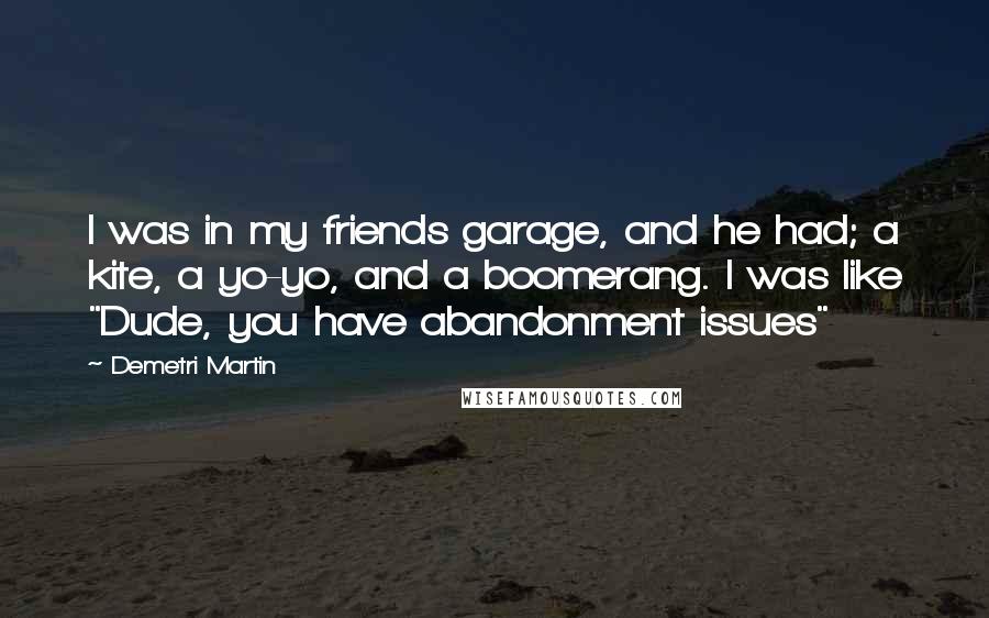 Demetri Martin Quotes: I was in my friends garage, and he had; a kite, a yo-yo, and a boomerang. I was like "Dude, you have abandonment issues"