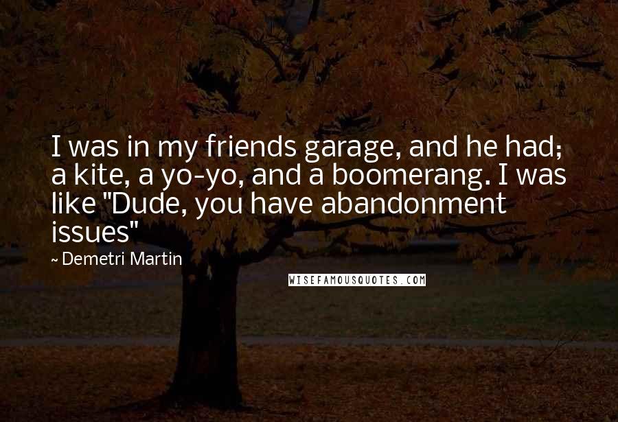 Demetri Martin Quotes: I was in my friends garage, and he had; a kite, a yo-yo, and a boomerang. I was like "Dude, you have abandonment issues"