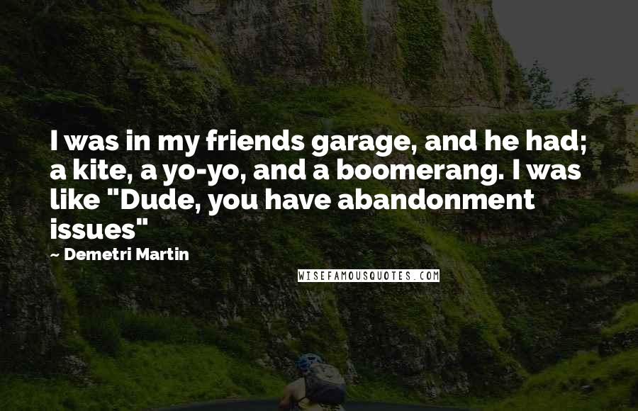 Demetri Martin Quotes: I was in my friends garage, and he had; a kite, a yo-yo, and a boomerang. I was like "Dude, you have abandonment issues"