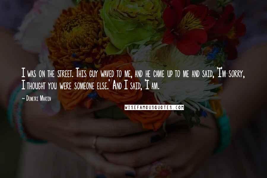 Demetri Martin Quotes: I was on the street. This guy waved to me, and he came up to me and said, 'I'm sorry, I thought you were someone else.' And I said, 'I am.