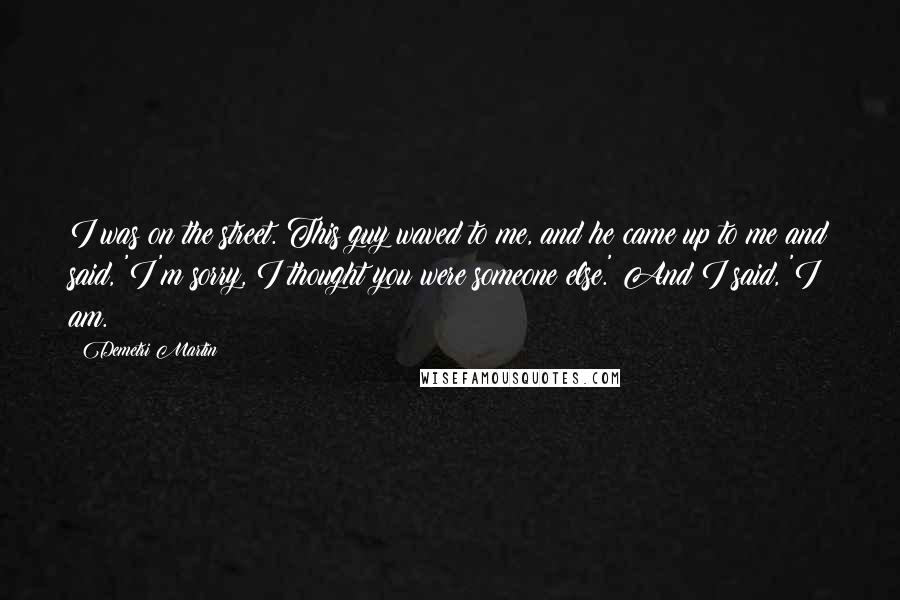 Demetri Martin Quotes: I was on the street. This guy waved to me, and he came up to me and said, 'I'm sorry, I thought you were someone else.' And I said, 'I am.