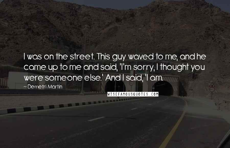 Demetri Martin Quotes: I was on the street. This guy waved to me, and he came up to me and said, 'I'm sorry, I thought you were someone else.' And I said, 'I am.