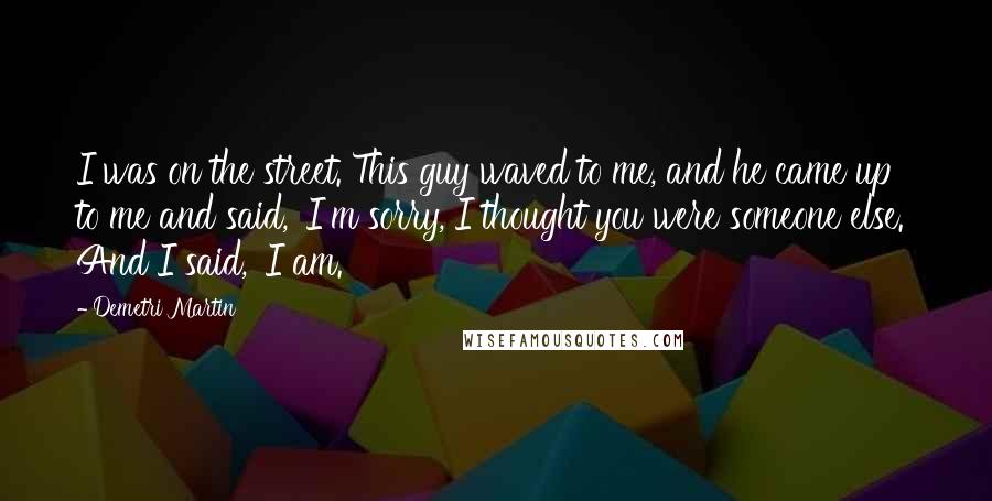 Demetri Martin Quotes: I was on the street. This guy waved to me, and he came up to me and said, 'I'm sorry, I thought you were someone else.' And I said, 'I am.