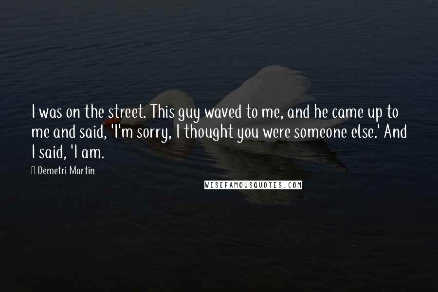 Demetri Martin Quotes: I was on the street. This guy waved to me, and he came up to me and said, 'I'm sorry, I thought you were someone else.' And I said, 'I am.