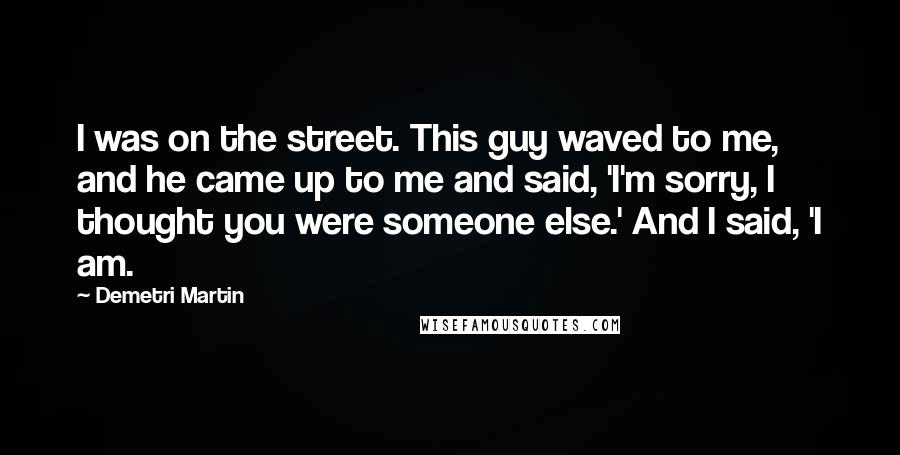 Demetri Martin Quotes: I was on the street. This guy waved to me, and he came up to me and said, 'I'm sorry, I thought you were someone else.' And I said, 'I am.