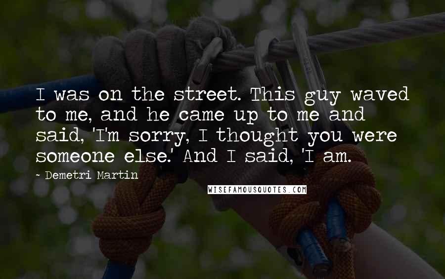 Demetri Martin Quotes: I was on the street. This guy waved to me, and he came up to me and said, 'I'm sorry, I thought you were someone else.' And I said, 'I am.