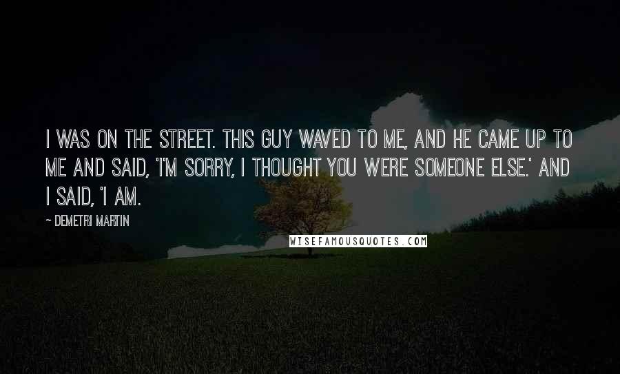 Demetri Martin Quotes: I was on the street. This guy waved to me, and he came up to me and said, 'I'm sorry, I thought you were someone else.' And I said, 'I am.