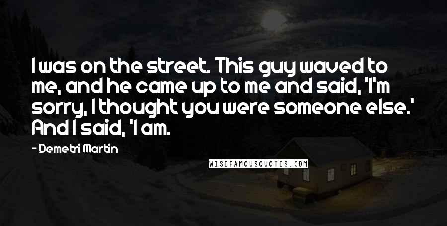 Demetri Martin Quotes: I was on the street. This guy waved to me, and he came up to me and said, 'I'm sorry, I thought you were someone else.' And I said, 'I am.