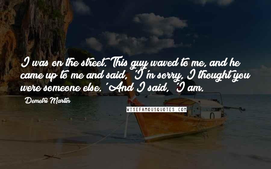 Demetri Martin Quotes: I was on the street. This guy waved to me, and he came up to me and said, 'I'm sorry, I thought you were someone else.' And I said, 'I am.