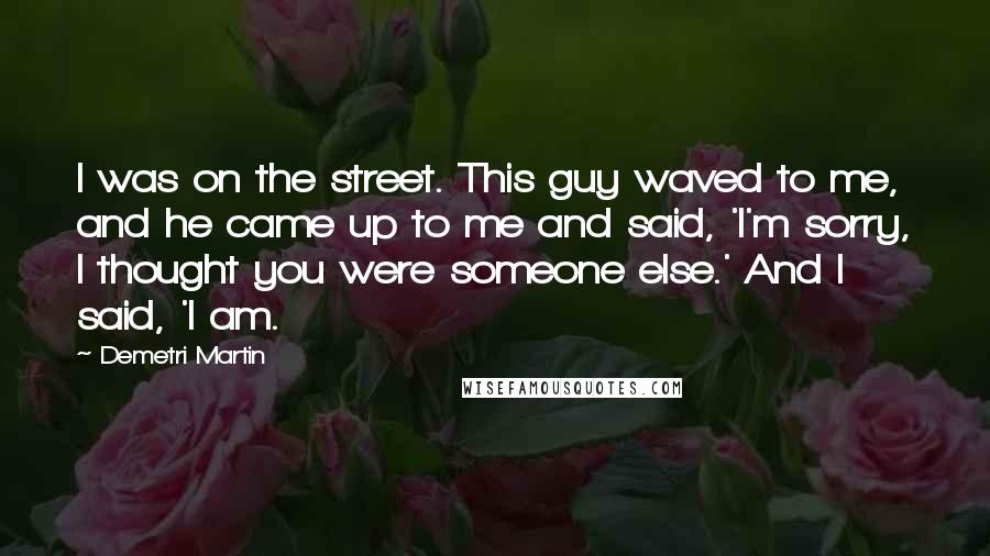 Demetri Martin Quotes: I was on the street. This guy waved to me, and he came up to me and said, 'I'm sorry, I thought you were someone else.' And I said, 'I am.