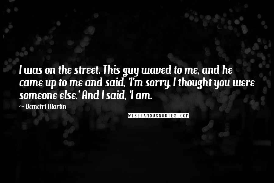 Demetri Martin Quotes: I was on the street. This guy waved to me, and he came up to me and said, 'I'm sorry, I thought you were someone else.' And I said, 'I am.